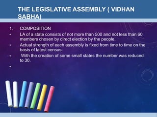 THE LEGISLATIVE ASSEMBLY ( VIDHAN
SABHA)
•
•
•
1. COMPOSITION
LA of a state consists of not more than 500 and not less than 60
members chosen by direct election by the people.
Actual strength of each assembly is fixed from time to time on the
basis of latest census.
With the creation of some small states the number was reduced
to 30.
•
 