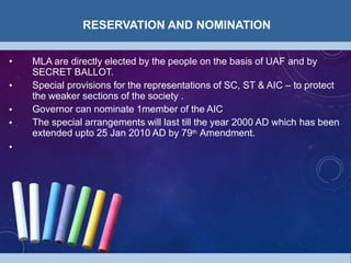 RESERVATION AND NOMINATION
•
•
•
• MLA are directly elected by the people on the basis of UAF and by
SECRET BALLOT.
Special provisions for the representations of SC, ST & AIC – to protect
the weaker sections of the society .
Governor can nominate 1member of the AIC
The special arrangements will last till the year 2000 AD which has been
extended upto 25 Jan 2010 AD by 79th Amendment.
•
 