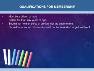 QUALIFICATIONS FOR MEMBERSHIP
• Must be a citizen of India.
• Not be les than 25v years of age.
• Should not hold an office of profit under the government.
• Should be of sound mind and should not be an undischarged insolvent.
•
 