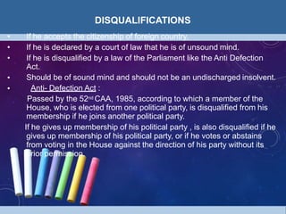 DISQUALIFICATIONS
• If he accepts the citizenship of foreign country.
•
•
• If he is declared by a court of law that he is of unsound mind.
• If he is disqualified by a law of the Parliament like the Anti Defection
Act.
Should be of sound mind and should not be an undischarged insolvent.
Anti- Defection Act :
Passed by the 52nd CAA, 1985, according to which a member of the
House, who is elected from one political party, is disqualified from his
membership if he joins another political party.
If he gives up membership of his political party , is also disqualified if he
gives up membership of his political party, or if he votes or abstains
from voting in the House against the direction of his party without its
prior permission.
 
