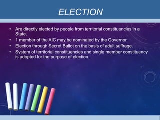 ELECTION
• Are directly elected by people from territorial constituencies in a
State.
• 1 member of the AIC may be nominated by the Governor.
• Election through Secret Ballot on the basis of adult suffrage.
• System of territorial constituencies and single member constituency
is adopted for the purpose of election.
 