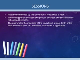 SESSIONS
• Must be summoned by the Governor at least twice a year.
• Intervening period between two periods between two sessions must
not exceed 6 months.
• The quorum for the meetings of the LA is fixed at one- tenth of the
total membership or ten members, whichever is applicable.
 