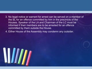 3. No legal notice or warrant for arrest can be served on a member of
the SL for an offence committed by him in the precinicts of the
Houses. Speaker of the LA and Chairman of the LC must be
informed if their members are to be arrested for an offence
committed by them outside the House.
4. Either House of the Assembly may condemn any outsider.
 
