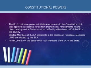 CONSTITUTIONAL POWERS
• The SL do not have power to initiate amendments to the Constitution, but
their approval is essential for certain amendments. Amendments having
direct bearing on the States must be ratified by atleast one half of the SL in
the country.
• Elected Members of the LA participate in the election of President. Members
of RS are elected by the SLA.
• In a BL, the LA of the State elects 1/3rd Members of the LC of the State.
 
