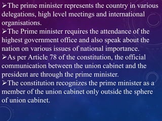 The prime minister represents the country in various
delegations, high level meetings and international
organisations.
The Prime minister requires the attendance of the
highest government office and also speak about the
nation on various issues of national importance.
As per Article 78 of the constitution, the official
communication between the union cabinet and the
president are through the prime minister.
The constitution recognizes the prime minister as a
member of the union cabinet only outside the sphere
of union cabinet.
 