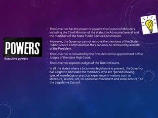 Executivepowers
 The Governor has the power to appoint the Council of Ministers
including the Chief Minister of the state, the AdvocateGeneral and
the members of the State Public ServiceCommission.
 However, the Governor cannot remove the members of the State
Public Service Commission as they can only be removed by anorder
of the President.
 The Governor is consulted by the President in the appointment of the
Judges of the state HighCourt.
 The Governor appoints Judges of the DistrictCourts.
 In all the states where a bicameral legislature is present, theGovernor
has a right to nominate the members, who are “persons having
special knowledge or practical experience in matters such as
literature, science, art, co-operative movement and social service”, to
the LegislativeCouncil.
 