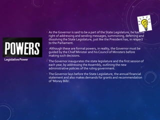 LegislativePower
 As the Governor is said to be a part of the State Legislature, he hasthe
right of addressing and sending messages, summoning, deferring and
dissolving the State Legislature, just like the President has, in respect
to the Parliament.
 Although these are formal powers, in reality, the Governor must be
guided by the Chief Minister and his Council of Ministers before
making such decisions.
 The Governor inaugurates the state legislature and the first session of
each year, by addressing the Assembly, outlining the new
administrative policies of the ruling government.
 The Governor lays before the State Legislature, the annual financial
statement and also makes demands for grants and recommendation
of ‘Money Bills’.
 