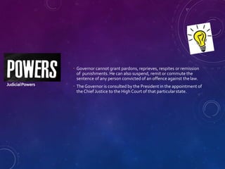 JudicialPowers
 Governor cannot grant pardons, reprieves, respites or remission
of punishments. He can also suspend, remit or commute the
sentence of any person convicted of an offence against the law.
 The Governor is consulted by the President in the appointment of
the Chief Justice to the High Court of that particularstate.
 