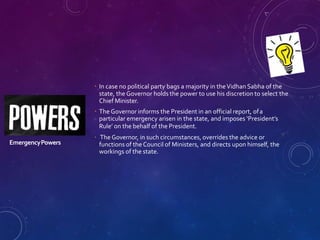 EmergencyPowers
 In case no political party bags a majority in theVidhan Sabha of the
state, the Governor holds the power to use his discretion to select the
Chief Minister.
 The Governor informs the President in an official report, ofa
particular emergency arisen in the state, and imposes ‘President’s
Rule’ on the behalf of the President.
 The Governor, in such circumstances, overrides the advice or
functions of the Council of Ministers, and directs upon himself, the
workings of the state.
 