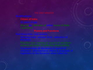 THE CHIEF MINISTER
Qualifications:
-
-
-
Citizen of India:
25 years of age
Should be a Member of either house of State
Legislature.
Powers and Functions
Real Executive– vast powers
-
-
-
Working head– advises Govt. –selection of
Ministers.
Presides over meeting of council of ministers–
ensures principle of collective responsibility.
Communicates all decisions of council of
ministers– administrative affairs & proposals of
legislation to the Governor when called for…
 