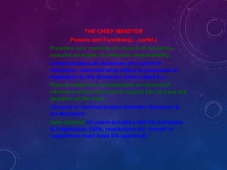 -
-
-
-
-
THE CHIEF MINISTER
Powers and Functions(…contd.)
Presides over meeting of council of ministers–
ensures principle of collective responsibility.
Communicates all decisions of council of
ministers– administrative affairs & proposals of
legislation to the Governor when called for…
Places matter for consideration of council of
ministers where Governors require him to have the
decision of the Govt.
Channel of communication between Governor &
his Ministers
Sole channel of communication betn his ministers
& Legislature. (bills, resolutions etc. moved in
Legislature must have his approval).
 