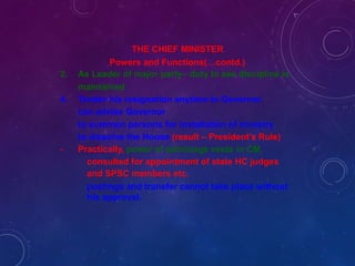 -
THE CHIEF MINISTER
Powers and Functions(…contd.)
2. As Leader of major party– duty to see discipline is
maintained
4. Tender his resignation anytime to Governor.
can advise Governor
to summon persons for installation of ministry
to dissolve the House (result – President’s Rule)
Practically, power of patronage vests in CM.
consulted for appointment of state HC judges
and SPSC members etc.
postings and transfer cannot take place without
his approval.
 