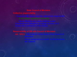 State Council of Ministers
Collective responsibility:
- Council of Ministers shall be collectively responsible
to the State Legislative Assembly.
Hence Ministry as a body shall be under
Constitutional Obligation to resign as soon as it
looses the confidence of the House.
Responsibility of CM with Council of Ministers
Art. 163(1) : CM shall be ‘at the head of the Council of
Ministers’
Hence resignation or death of CM dissolves
the Cabinet
 