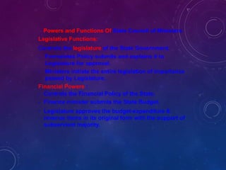 Powers and Functions Of State Council of Ministers
Legislative Functions:
Controls the legislature of the State Government.
- Formulates Policy submits and explains it to
Legislature for approval.
- Ministers initiate the entire legislation of importance
passed by Legislature.
Financial Powers :
-
-
-
Controls the Financial Policy of the State.
Finance minister submits the State Budget.
Legislature approves the budget-expenditure &
revenue items in its original form with the support of
subservient majority.
 
