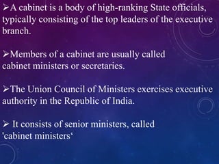 A cabinet is a body of high-ranking State officials,
typically consisting of the top leaders of the executive
branch.
Members of a cabinet are usually called
cabinet ministers or secretaries.
The Union Council of Ministers exercises executive
authority in the Republic of India.
 It consists of senior ministers, called
'cabinet ministers‘
 