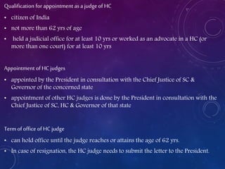 Qualification for appointment as a judge of HC
• citizen of India
• not more than 62 yrs of age
• held a judicial office for at least 10 yrs or worked as an advocate in a HC (or
more than one court) for at least 10 yrs
Appointment of HC judges
• appointed by the President in consultation with the Chief Justice of SC &
Governor of the concerned state
• appointment of other HC judges is done by the President in consultation with the
Chief Justice of SC, HC & Governor of that state
Term of office of HC judge
• can hold office until the judge reaches or attains the age of 62 yrs.
• In case of resignation, the HC judge needs to submit the letter to the President.
 