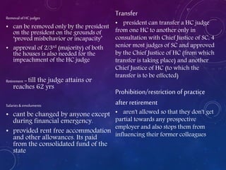 Removal ofHC judges
• can be removed only by the president
on the president on the grounds of
‘proved misbehavior or incapacity’
• approval of 2/3rd (majority) of both
the houses is also needed for the
impeachment of the HC judge
Retirement – till the judge attains or
reaches 62 yrs
Salaries & emoluments
• cant be changed by anyone except
during financial emergency.
• provided rent free accommodation
and other allowances. Its paid
from the consolidated fund of the
state
Transfer
• president can transfer a HC judge
from one HC to another only in
consultation with Chief Justice of SC, 4
senior most judges of SC and approved
by the Chief Justice of HC (from which
transfer is taking place) and another
Chief Justice of HC (to which the
transfer is to be effected)
Prohibition/restriction of practice
after retirement
• aren't allowed so that they don't get
partial towards any prospective
employer and also stops them from
influencing their former colleagues
 