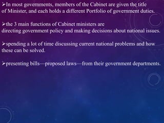 In most governments, members of the Cabinet are given the title
of Minister, and each holds a different Portfolio of government duties.
the 3 main functions of Cabinet ministers are
directing government policy and making decisions about national issues.
spending a lot of time discussing current national problems and how
these can be solved.
presenting bills—proposed laws—from their government departments.
 