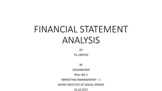 FINANCIAL STATEMENT
ANALYSIS
OF
TIL LIMITED
BY
ZEESHAN MIR
ROLL NO 2
MARKETING MANAGEMENT – 1
XAVIER INSTITUTE OF SOCIAL SERVICE
16.10.2017
 