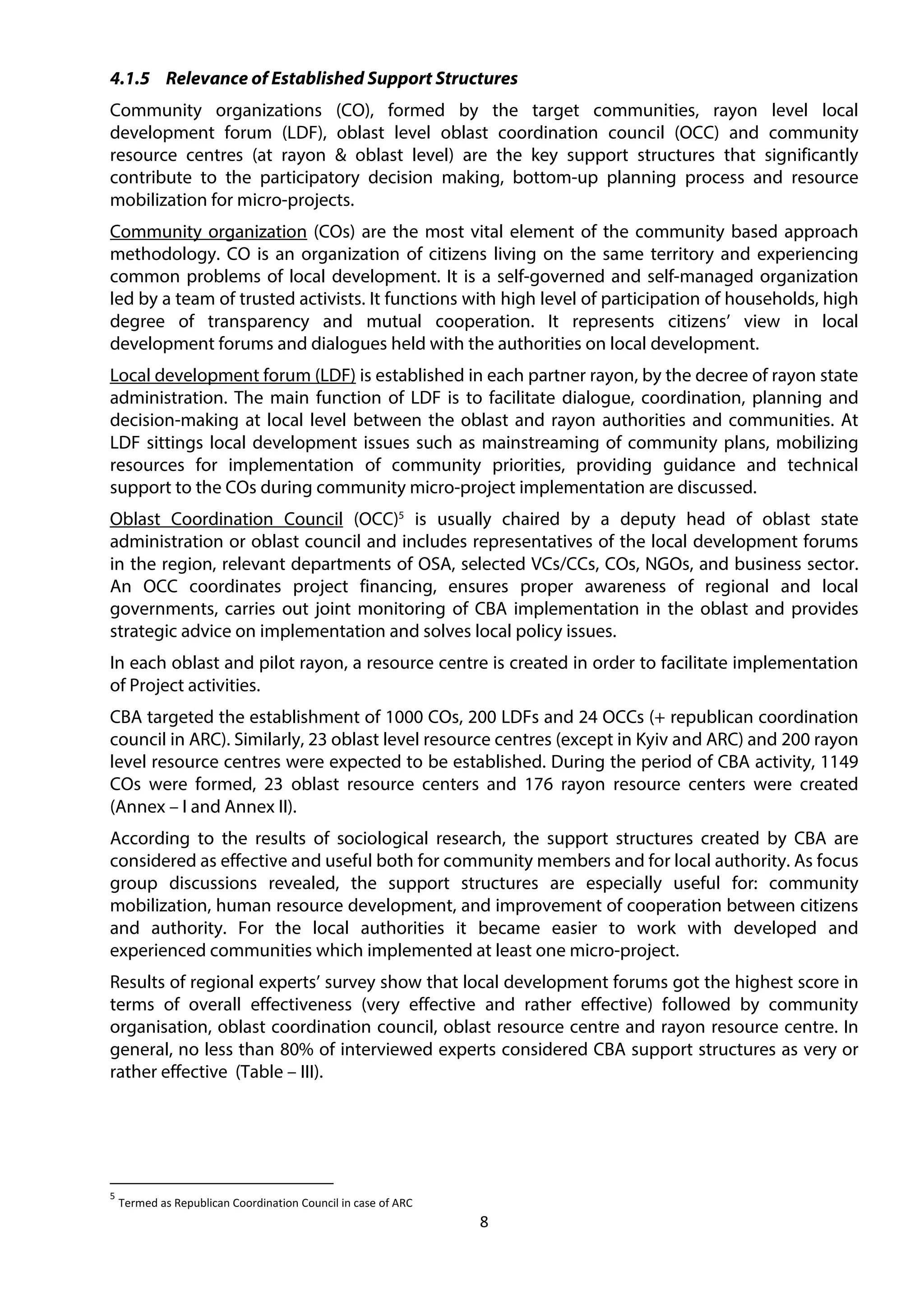 8
4.1.5 Relevance of Established Support Structures
Community organizations (CO), formed by the target communities, rayon level local
development forum (LDF), oblast level oblast coordination council (OCC) and community
resource centres (at rayon & oblast level) are the key support structures that significantly
contribute to the participatory decision making, bottom-up planning process and resource
mobilization for micro-projects.
Community organization (COs) are the most vital element of the community based approach
methodology. CO is an organization of citizens living on the same territory and experiencing
common problems of local development. It is a self-governed and self-managed organization
led by a team of trusted activists. It functions with high level of participation of households, high
degree of transparency and mutual cooperation. It represents citizens’ view in local
development forums and dialogues held with the authorities on local development.
Local development forum (LDF) is established in each partner rayon, by the decree of rayon state
administration. The main function of LDF is to facilitate dialogue, coordination, planning and
decision-making at local level between the oblast and rayon authorities and communities. At
LDF sittings local development issues such as mainstreaming of community plans, mobilizing
resources for implementation of community priorities, providing guidance and technical
support to the COs during community micro-project implementation are discussed.
Oblast Coordination Council (OCC)5
is usually chaired by a deputy head of oblast state
administration or oblast council and includes representatives of the local development forums
in the region, relevant departments of OSA, selected VCs/CCs, COs, NGOs, and business sector.
An OCC coordinates project financing, ensures proper awareness of regional and local
governments, carries out joint monitoring of CBA implementation in the oblast and provides
strategic advice on implementation and solves local policy issues.
In each oblast and pilot rayon, a resource centre is created in order to facilitate implementation
of Project activities.
CBA targeted the establishment of 1000 COs, 200 LDFs and 24 OCCs (+ republican coordination
council in ARC). Similarly, 23 oblast level resource centres (except in Kyiv and ARC) and 200 rayon
level resource centres were expected to be established. During the period of CBA activity, 1149
COs were formed, 23 oblast resource centers and 176 rayon resource centers were created
(Annex – I and Annex II).
According to the results of sociological research, the support structures created by CBA are
considered as effective and useful both for community members and for local authority. As focus
group discussions revealed, the support structures are especially useful for: community
mobilization, human resource development, and improvement of cooperation between citizens
and authority. For the local authorities it became easier to work with developed and
experienced communities which implemented at least one micro-project.
Results of regional experts’ survey show that local development forums got the highest score in
terms of overall effectiveness (very effective and rather effective) followed by community
organisation, oblast coordination council, oblast resource centre and rayon resource centre. In
general, no less than 80% of interviewed experts considered CBA support structures as very or
rather effective (Table – III).
5
Termed as Republican Coordination Council in case of ARC
 