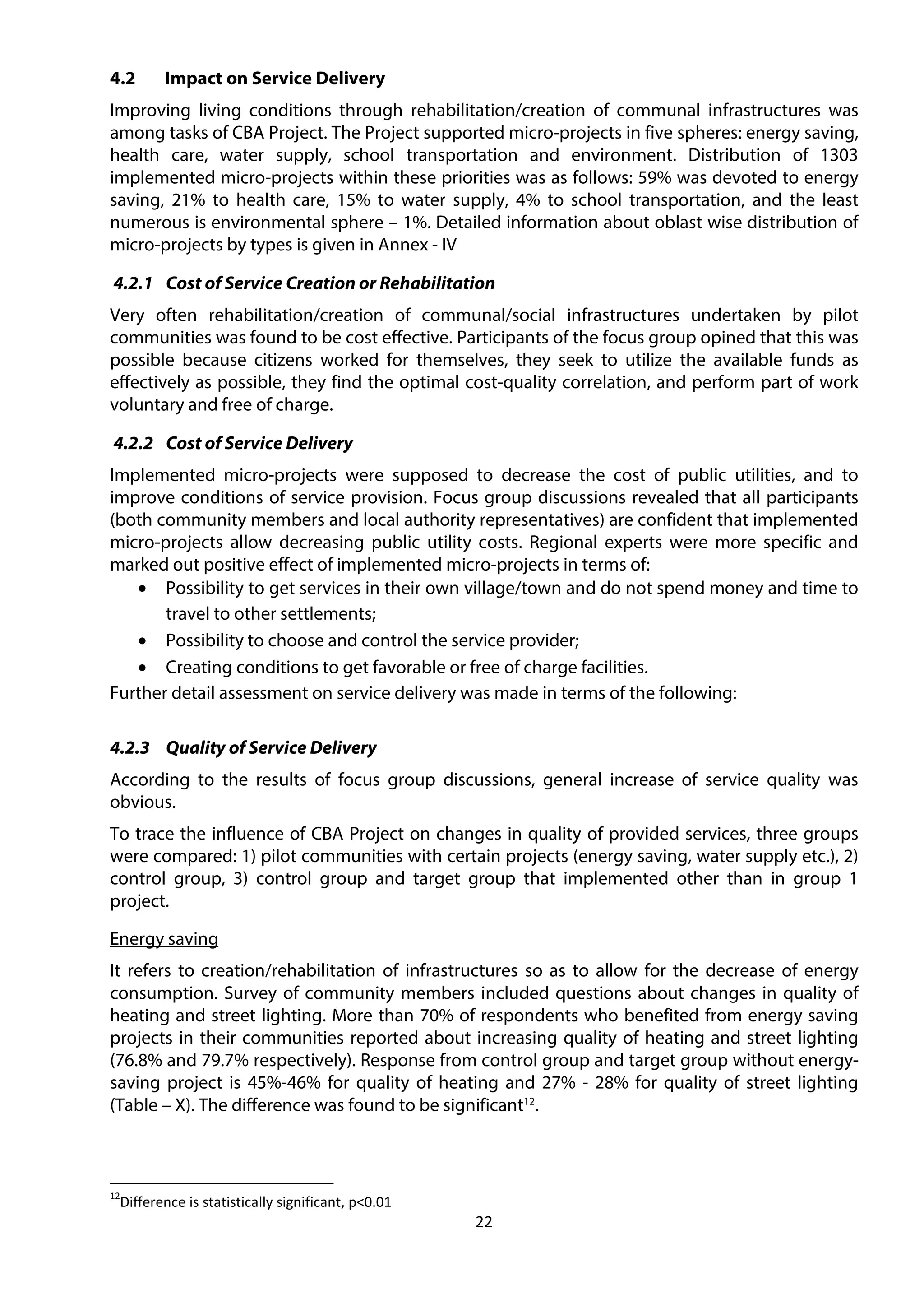22
4.2 Impact on Service Delivery
Improving living conditions through rehabilitation/creation of communal infrastructures was
among tasks of CBA Project. The Project supported micro-projects in five spheres: energy saving,
health care, water supply, school transportation and environment. Distribution of 1303
implemented micro-projects within these priorities was as follows: 59% was devoted to energy
saving, 21% to health care, 15% to water supply, 4% to school transportation, and the least
numerous is environmental sphere – 1%. Detailed information about oblast wise distribution of
micro-projects by types is given in Annex - IV
4.2.1 Cost of Service Creation or Rehabilitation
Very often rehabilitation/creation of communal/social infrastructures undertaken by pilot
communities was found to be cost effective. Participants of the focus group opined that this was
possible because citizens worked for themselves, they seek to utilize the available funds as
effectively as possible, they find the optimal cost-quality correlation, and perform part of work
voluntary and free of charge.
4.2.2 Cost of Service Delivery
Implemented micro-projects were supposed to decrease the cost of public utilities, and to
improve conditions of service provision. Focus group discussions revealed that all participants
(both community members and local authority representatives) are confident that implemented
micro-projects allow decreasing public utility costs. Regional experts were more specific and
marked out positive effect of implemented micro-projects in terms of:
• Possibility to get services in their own village/town and do not spend money and time to
travel to other settlements;
• Possibility to choose and control the service provider;
• Creating conditions to get favorable or free of charge facilities.
Further detail assessment on service delivery was made in terms of the following:
4.2.3 Quality of Service Delivery
According to the results of focus group discussions, general increase of service quality was
obvious.
To trace the influence of CBA Project on changes in quality of provided services, three groups
were compared: 1) pilot communities with certain projects (energy saving, water supply etc.), 2)
control group, 3) control group and target group that implemented other than in group 1
project.
Energy saving
It refers to creation/rehabilitation of infrastructures so as to allow for the decrease of energy
consumption. Survey of community members included questions about changes in quality of
heating and street lighting. More than 70% of respondents who benefited from energy saving
projects in their communities reported about increasing quality of heating and street lighting
(76.8% and 79.7% respectively). Response from control group and target group without energy-
saving project is 45%-46% for quality of heating and 27% - 28% for quality of street lighting
(Table – X). The difference was found to be significant12
.
12
Difference is statistically significant, p<0.01
 