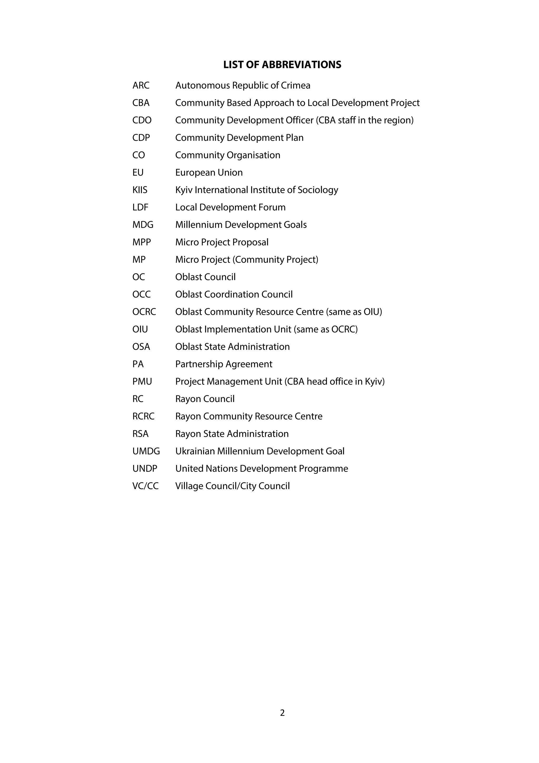 2
LIST OF ABBREVIATIONS
ARC Autonomous Republic of Crimea
CBA Community Based Approach to Local Development Project
CDO Community Development Officer (CBA staff in the region)
CDP Community Development Plan
CO Community Organisation
EU European Union
KIIS Kyiv International Institute of Sociology
LDF Local Development Forum
MDG Millennium Development Goals
MPP Micro Project Proposal
MP Micro Project (Community Project)
OC Oblast Council
OCC Oblast Coordination Council
OCRC Oblast Community Resource Centre (same as OIU)
OIU Oblast Implementation Unit (same as OCRC)
OSA Oblast State Administration
PA Partnership Agreement
PMU Project Management Unit (CBA head office in Kyiv)
RC Rayon Council
RCRC Rayon Community Resource Centre
RSA Rayon State Administration
UMDG Ukrainian Millennium Development Goal
UNDP United Nations Development Programme
VC/CC Village Council/City Council
 