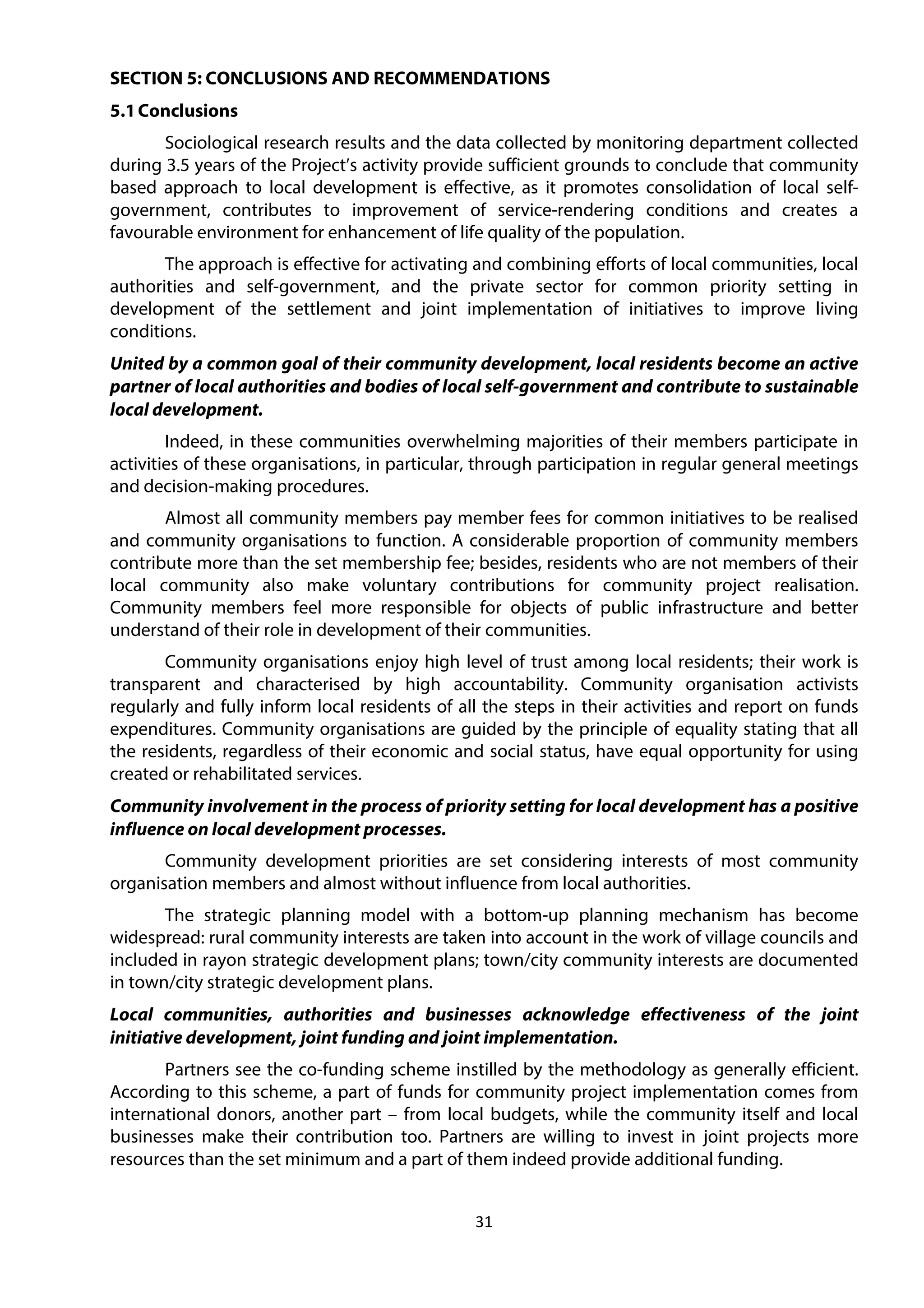 31
SECTION 5: CONCLUSIONS AND RECOMMENDATIONS
5.1Conclusions
Sociological research results and the data collected by monitoring department collected
during 3.5 years of the Project’s activity provide sufficient grounds to conclude that community
based approach to local development is effective, as it promotes consolidation of local self-
government, contributes to improvement of service-rendering conditions and creates a
favourable environment for enhancement of life quality of the population.
The approach is effective for activating and combining efforts of local communities, local
authorities and self-government, and the private sector for common priority setting in
development of the settlement and joint implementation of initiatives to improve living
conditions.
United by a common goal of their community development, local residents become an active
partner of local authorities and bodies of local self-government and contribute to sustainable
local development.
Indeed, in these communities overwhelming majorities of their members participate in
activities of these organisations, in particular, through participation in regular general meetings
and decision-making procedures.
Almost all community members pay member fees for common initiatives to be realised
and community organisations to function. A considerable proportion of community members
contribute more than the set membership fee; besides, residents who are not members of their
local community also make voluntary contributions for community project realisation.
Community members feel more responsible for objects of public infrastructure and better
understand of their role in development of their communities.
Community organisations enjoy high level of trust among local residents; their work is
transparent and characterised by high accountability. Community organisation activists
regularly and fully inform local residents of all the steps in their activities and report on funds
expenditures. Community organisations are guided by the principle of equality stating that all
the residents, regardless of their economic and social status, have equal opportunity for using
created or rehabilitated services.
Community involvement in the process of priority setting for local development has a positive
influence on local development processes.
Community development priorities are set considering interests of most community
organisation members and almost without influence from local authorities.
The strategic planning model with a bottom-up planning mechanism has become
widespread: rural community interests are taken into account in the work of village councils and
included in rayon strategic development plans; town/city community interests are documented
in town/city strategic development plans.
Local communities, authorities and businesses acknowledge effectiveness of the joint
initiative development, joint funding and joint implementation.
Partners see the co-funding scheme instilled by the methodology as generally efficient.
According to this scheme, a part of funds for community project implementation comes from
international donors, another part – from local budgets, while the community itself and local
businesses make their contribution too. Partners are willing to invest in joint projects more
resources than the set minimum and a part of them indeed provide additional funding.
 