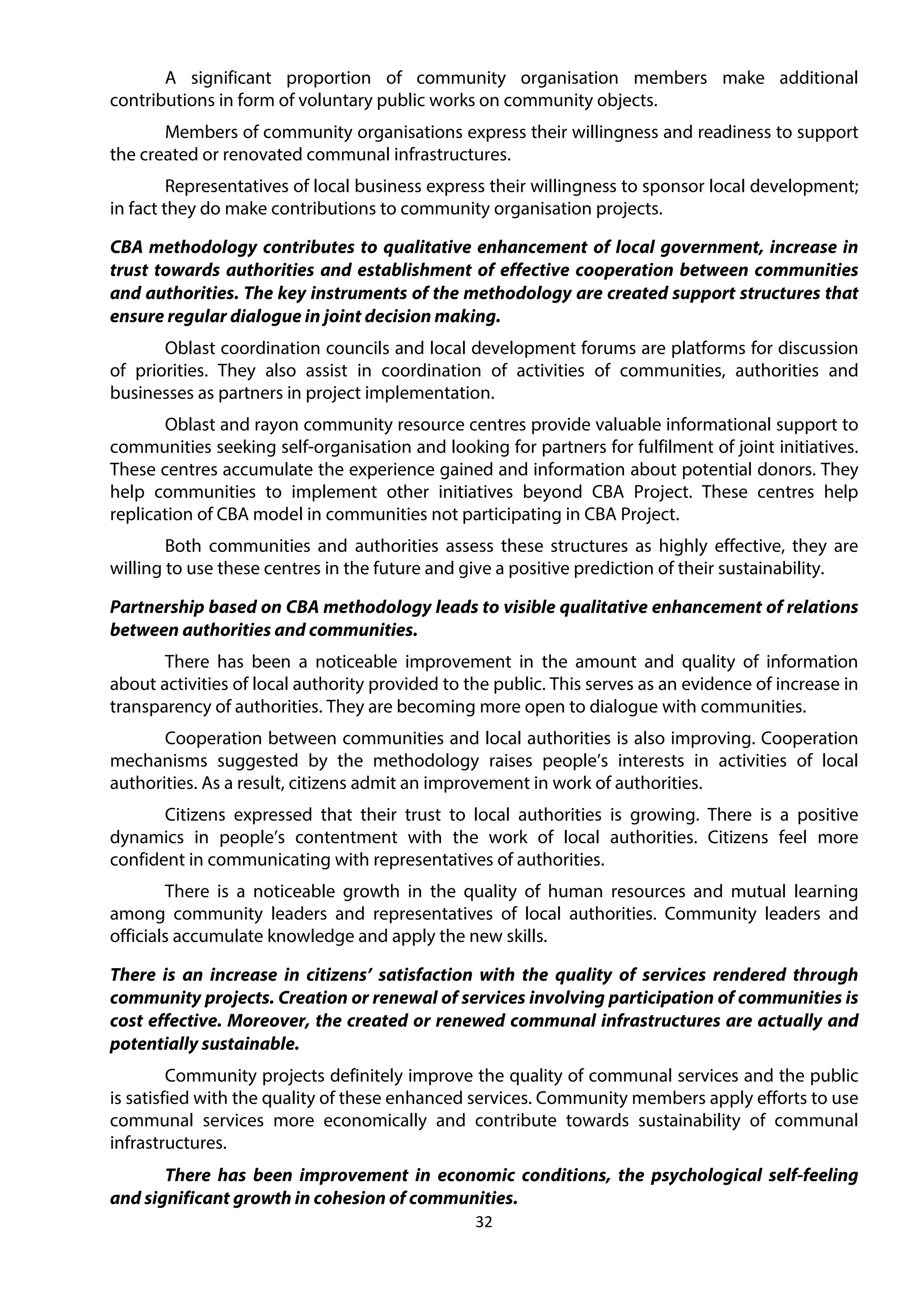 32
A significant proportion of community organisation members make additional
contributions in form of voluntary public works on community objects.
Members of community organisations express their willingness and readiness to support
the created or renovated communal infrastructures.
Representatives of local business express their willingness to sponsor local development;
in fact they do make contributions to community organisation projects.
CBA methodology contributes to qualitative enhancement of local government, increase in
trust towards authorities and establishment of effective cooperation between communities
and authorities. The key instruments of the methodology are created support structures that
ensure regular dialogue in joint decision making.
Oblast coordination councils and local development forums are platforms for discussion
of priorities. They also assist in coordination of activities of communities, authorities and
businesses as partners in project implementation.
Oblast and rayon community resource centres provide valuable informational support to
communities seeking self-organisation and looking for partners for fulfilment of joint initiatives.
These centres accumulate the experience gained and information about potential donors. They
help communities to implement other initiatives beyond CBA Project. These centres help
replication of CBA model in communities not participating in CBA Project.
Both communities and authorities assess these structures as highly effective, they are
willing to use these centres in the future and give a positive prediction of their sustainability.
Partnership based on CBA methodology leads to visible qualitative enhancement of relations
between authorities and communities.
There has been a noticeable improvement in the amount and quality of information
about activities of local authority provided to the public. This serves as an evidence of increase in
transparency of authorities. They are becoming more open to dialogue with communities.
Cooperation between communities and local authorities is also improving. Cooperation
mechanisms suggested by the methodology raises people’s interests in activities of local
authorities. As a result, citizens admit an improvement in work of authorities.
Citizens expressed that their trust to local authorities is growing. There is a positive
dynamics in people’s contentment with the work of local authorities. Citizens feel more
confident in communicating with representatives of authorities.
There is a noticeable growth in the quality of human resources and mutual learning
among community leaders and representatives of local authorities. Community leaders and
officials accumulate knowledge and apply the new skills.
There is an increase in citizens’ satisfaction with the quality of services rendered through
community projects. Creation or renewal of services involving participation of communities is
cost effective. Moreover, the created or renewed communal infrastructures are actually and
potentially sustainable.
Community projects definitely improve the quality of communal services and the public
is satisfied with the quality of these enhanced services. Community members apply efforts to use
communal services more economically and contribute towards sustainability of communal
infrastructures.
There has been improvement in economic conditions, the psychological self-feeling
and significant growth in cohesion of communities.
 