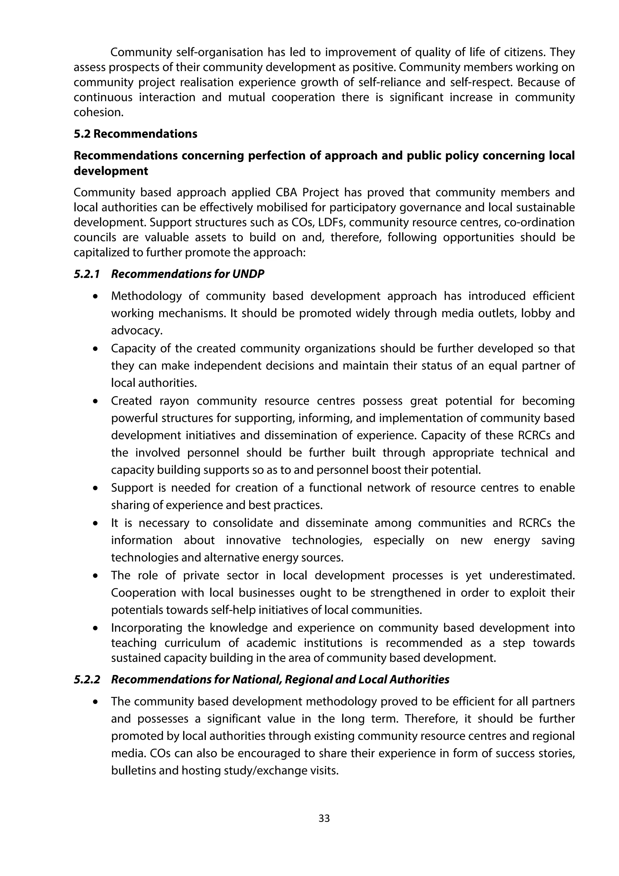 33
Community self-organisation has led to improvement of quality of life of citizens. They
assess prospects of their community development as positive. Community members working on
community project realisation experience growth of self-reliance and self-respect. Because of
continuous interaction and mutual cooperation there is significant increase in community
cohesion.
5.2 Recommendations
Recommendations concerning perfection of approach and public policy concerning local
development
Community based approach applied CBA Project has proved that community members and
local authorities can be effectively mobilised for participatory governance and local sustainable
development. Support structures such as COs, LDFs, community resource centres, co-ordination
councils are valuable assets to build on and, therefore, following opportunities should be
capitalized to further promote the approach:
5.2.1 Recommendations for UNDP
• Methodology of community based development approach has introduced efficient
working mechanisms. It should be promoted widely through media outlets, lobby and
advocacy.
• Capacity of the created community organizations should be further developed so that
they can make independent decisions and maintain their status of an equal partner of
local authorities.
• Created rayon community resource centres possess great potential for becoming
powerful structures for supporting, informing, and implementation of community based
development initiatives and dissemination of experience. Capacity of these RCRCs and
the involved personnel should be further built through appropriate technical and
capacity building supports so as to and personnel boost their potential.
• Support is needed for creation of a functional network of resource centres to enable
sharing of experience and best practices.
• It is necessary to consolidate and disseminate among communities and RCRCs the
information about innovative technologies, especially on new energy saving
technologies and alternative energy sources.
• The role of private sector in local development processes is yet underestimated.
Cooperation with local businesses ought to be strengthened in order to exploit their
potentials towards self-help initiatives of local communities.
• Incorporating the knowledge and experience on community based development into
teaching curriculum of academic institutions is recommended as a step towards
sustained capacity building in the area of community based development.
5.2.2 Recommendations for National, Regional and Local Authorities
• The community based development methodology proved to be efficient for all partners
and possesses a significant value in the long term. Therefore, it should be further
promoted by local authorities through existing community resource centres and regional
media. COs can also be encouraged to share their experience in form of success stories,
bulletins and hosting study/exchange visits.
 