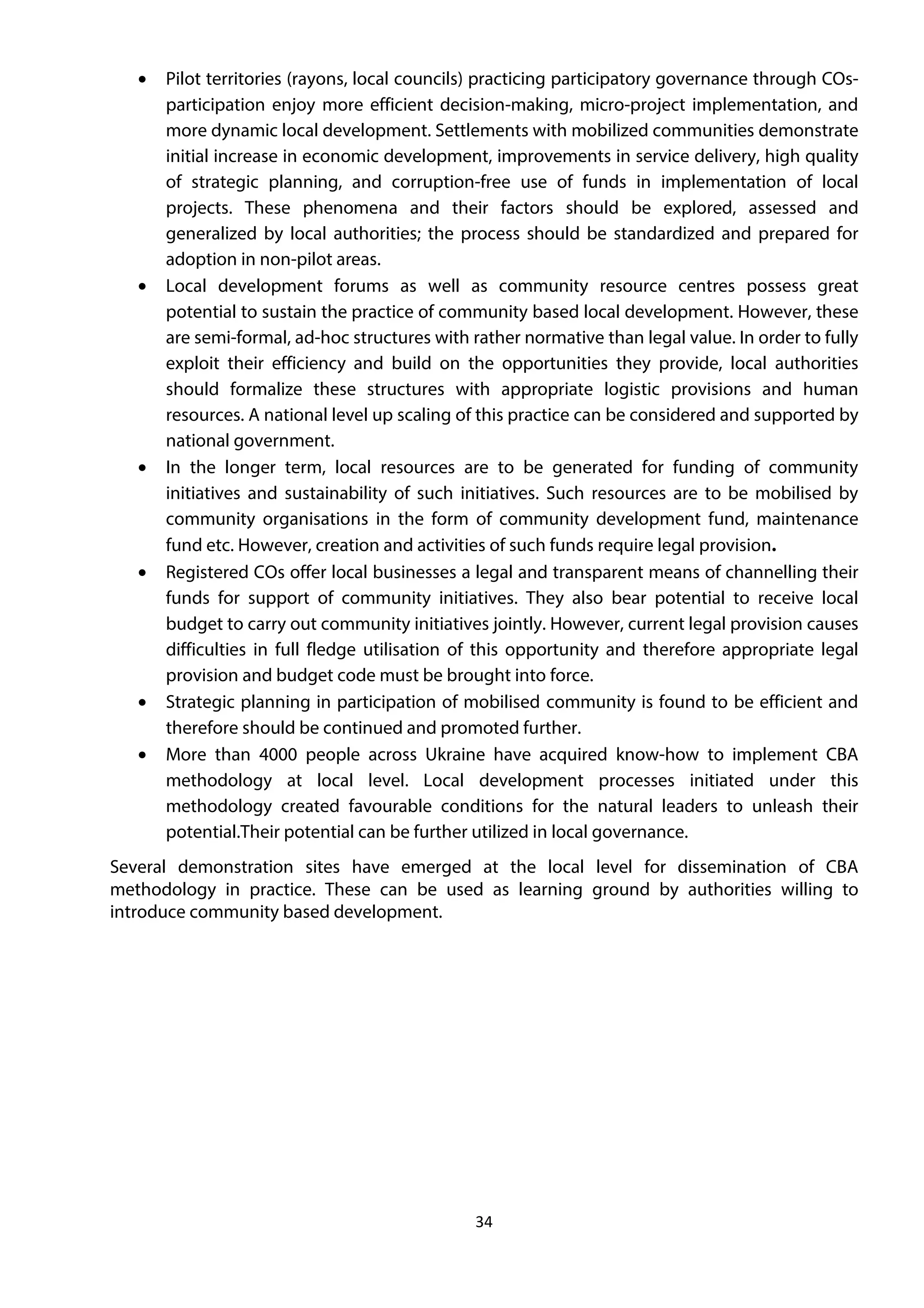 34
• Pilot territories (rayons, local councils) practicing participatory governance through COs-
participation enjoy more efficient decision-making, micro-project implementation, and
more dynamic local development. Settlements with mobilized communities demonstrate
initial increase in economic development, improvements in service delivery, high quality
of strategic planning, and corruption-free use of funds in implementation of local
projects. These phenomena and their factors should be explored, assessed and
generalized by local authorities; the process should be standardized and prepared for
adoption in non-pilot areas.
• Local development forums as well as community resource centres possess great
potential to sustain the practice of community based local development. However, these
are semi-formal, ad-hoc structures with rather normative than legal value. In order to fully
exploit their efficiency and build on the opportunities they provide, local authorities
should formalize these structures with appropriate logistic provisions and human
resources. A national level up scaling of this practice can be considered and supported by
national government.
• In the longer term, local resources are to be generated for funding of community
initiatives and sustainability of such initiatives. Such resources are to be mobilised by
community organisations in the form of community development fund, maintenance
fund etc. However, creation and activities of such funds require legal provision.
• Registered COs offer local businesses a legal and transparent means of channelling their
funds for support of community initiatives. They also bear potential to receive local
budget to carry out community initiatives jointly. However, current legal provision causes
difficulties in full fledge utilisation of this opportunity and therefore appropriate legal
provision and budget code must be brought into force.
• Strategic planning in participation of mobilised community is found to be efficient and
therefore should be continued and promoted further.
• More than 4000 people across Ukraine have acquired know-how to implement CBA
methodology at local level. Local development processes initiated under this
methodology created favourable conditions for the natural leaders to unleash their
potential.Their potential can be further utilized in local governance.
Several demonstration sites have emerged at the local level for dissemination of CBA
methodology in practice. These can be used as learning ground by authorities willing to
introduce community based development.
 