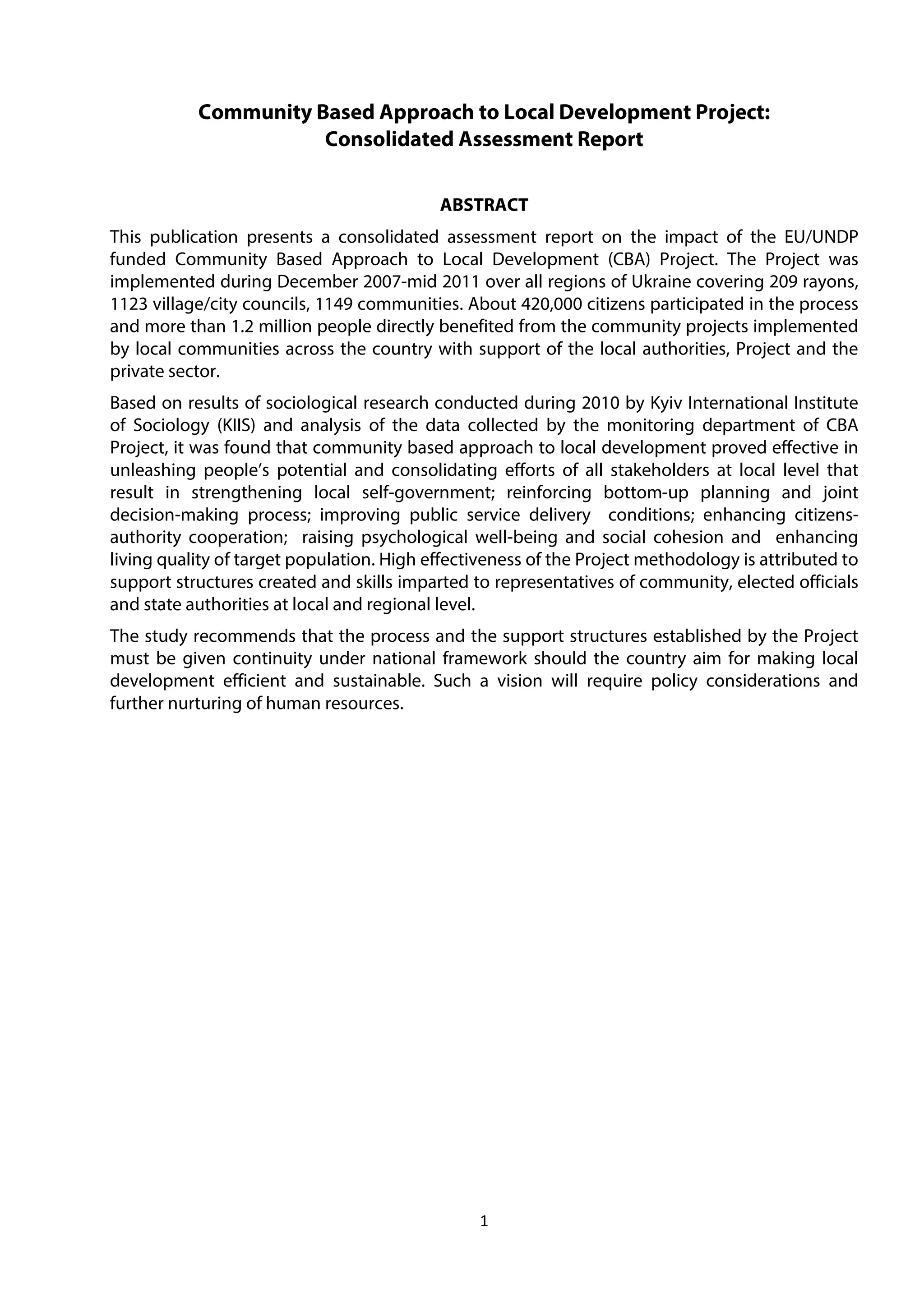 1
Community Based Approach to Local Development Project:
Consolidated Assessment Report
ABSTRACT
This publication presents a consolidated assessment report on the impact of the EU/UNDP
funded Community Based Approach to Local Development (CBA) Project. The Project was
implemented during December 2007-mid 2011 over all regions of Ukraine covering 209 rayons,
1123 village/city councils, 1149 communities. About 420,000 citizens participated in the process
and more than 1.2 million people directly benefited from the community projects implemented
by local communities across the country with support of the local authorities, Project and the
private sector.
Based on results of sociological research conducted during 2010 by Kyiv International Institute
of Sociology (KIIS) and analysis of the data collected by the monitoring department of CBA
Project, it was found that community based approach to local development proved effective in
unleashing people’s potential and consolidating efforts of all stakeholders at local level that
result in strengthening local self-government; reinforcing bottom-up planning and joint
decision-making process; improving public service delivery conditions; enhancing citizens-
authority cooperation; raising psychological well-being and social cohesion and enhancing
living quality of target population. High effectiveness of the Project methodology is attributed to
support structures created and skills imparted to representatives of community, elected officials
and state authorities at local and regional level.
The study recommends that the process and the support structures established by the Project
must be given continuity under national framework should the country aim for making local
development efficient and sustainable. Such a vision will require policy considerations and
further nurturing of human resources.
 
