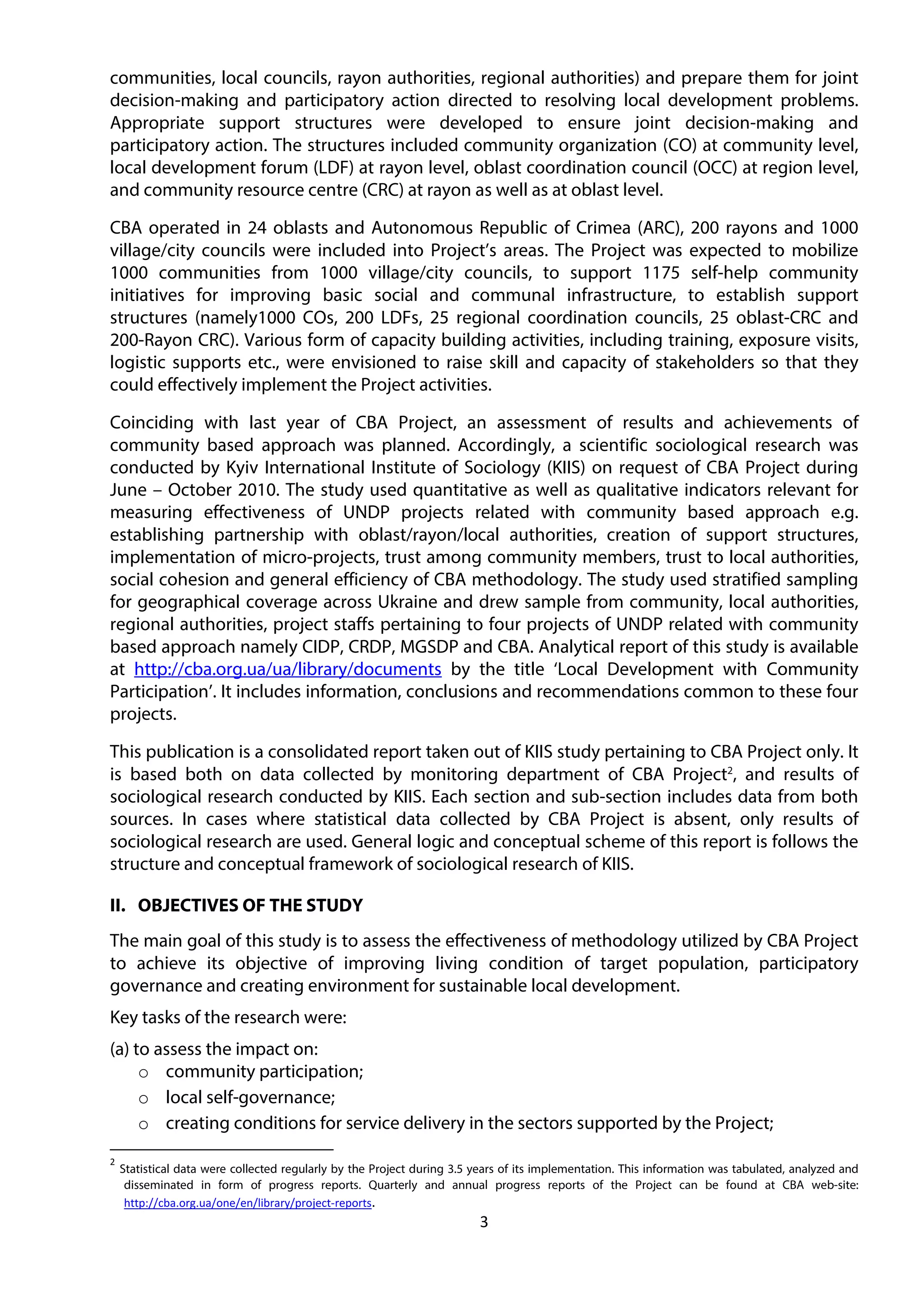 3
communities, local councils, rayon authorities, regional authorities) and prepare them for joint
decision-making and participatory action directed to resolving local development problems.
Appropriate support structures were developed to ensure joint decision-making and
participatory action. The structures included community organization (CO) at community level,
local development forum (LDF) at rayon level, oblast coordination council (OCC) at region level,
and community resource centre (CRC) at rayon as well as at oblast level.
CBA operated in 24 oblasts and Autonomous Republic of Crimea (ARC), 200 rayons and 1000
village/city councils were included into Project’s areas. The Project was expected to mobilize
1000 communities from 1000 village/city councils, to support 1175 self-help community
initiatives for improving basic social and communal infrastructure, to establish support
structures (namely1000 COs, 200 LDFs, 25 regional coordination councils, 25 oblast-CRC and
200-Rayon CRC). Various form of capacity building activities, including training, exposure visits,
logistic supports etc., were envisioned to raise skill and capacity of stakeholders so that they
could effectively implement the Project activities.
Coinciding with last year of CBA Project, an assessment of results and achievements of
community based approach was planned. Accordingly, a scientific sociological research was
conducted by Kyiv International Institute of Sociology (KIIS) on request of CBA Project during
June – October 2010. The study used quantitative as well as qualitative indicators relevant for
measuring effectiveness of UNDP projects related with community based approach e.g.
establishing partnership with oblast/rayon/local authorities, creation of support structures,
implementation of micro-projects, trust among community members, trust to local authorities,
social cohesion and general efficiency of CBA methodology. The study used stratified sampling
for geographical coverage across Ukraine and drew sample from community, local authorities,
regional authorities, project staffs pertaining to four projects of UNDP related with community
based approach namely CIDP, CRDP, MGSDP and CBA. Analytical report of this study is available
at http://cba.org.ua/ua/library/documents by the title ‘Local Development with Community
Participation’. It includes information, conclusions and recommendations common to these four
projects.
This publication is a consolidated report taken out of KIIS study pertaining to CBA Project only. It
is based both on data collected by monitoring department of CBA Project2
, and results of
sociological research conducted by KIIS. Each section and sub-section includes data from both
sources. In cases where statistical data collected by CBA Project is absent, only results of
sociological research are used. General logic and conceptual scheme of this report is follows the
structure and conceptual framework of sociological research of KIIS.
II. OBJECTIVES OF THE STUDY
The main goal of this study is to assess the effectiveness of methodology utilized by CBA Project
to achieve its objective of improving living condition of target population, participatory
governance and creating environment for sustainable local development.
Key tasks of the research were:
(a) to assess the impact on:
o community participation;
o local self-governance;
o creating conditions for service delivery in the sectors supported by the Project;
2
Statistical data were collected regularly by the Project during 3.5 years of its implementation. This information was tabulated, analyzed and
disseminated in form of progress reports. Quarterly and annual progress reports of the Project can be found at CBA web-site:
http://cba.org.ua/one/en/library/project-reports.
 