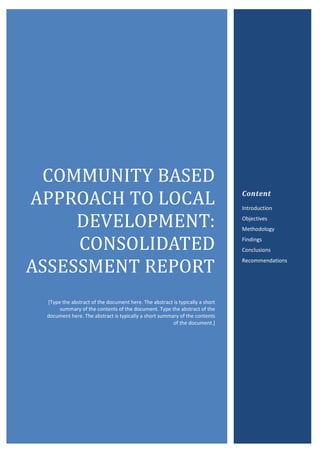 0
COMMUNITY	BASED	
APPROACH	TO	LOCAL	
DEVELOPMENT:	
CONSOLIDATED	
ASSESSMENT	REPORT	
[Type the abstract of the document here. The abstract is typically a short
summary of the contents of the document. Type the abstract of the
document here. The abstract is typically a short summary of the contents
of the document.]
Content
Introduction
Objectives
Methodology
Findings
Conclusions
Recommendations
 