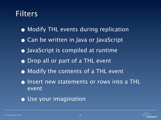 Filters

              • Modify THL events during replication
              • Can be written in Java or JavaScript
              • JavaScript is compiled at runtime
              • Drop all or part of a THL event
              • Modify the contents of a THL event
              • Insert new statements or rows into a THL
                   event

              • Use your imagination
©Continuent 2012                  12
 