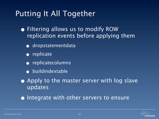 Putting It All Together

              • Filtering allows us to modify ROW
                   replication events before applying them
                   •   dropstatementdata

                   •   replicate

                   •   replicatecolumns

                   •   buildindextable

              • Apply to the master server with log slave
                   updates

              • Integrate with other servers to ensure
©Continuent 2012                           13
 