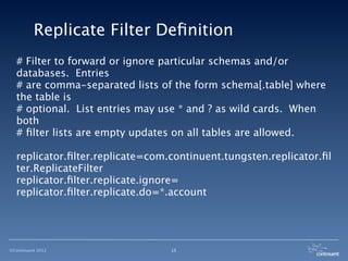 Replicate Filter Deﬁnition
  # Filter to forward or ignore particular schemas and/or
  databases. Entries
  # are comma-separated lists of the form schema[.table] where
  the table is
  # optional. List entries may use * and ? as wild cards. When
  both
  # ﬁlter lists are empty updates on all tables are allowed.

  replicator.ﬁlter.replicate=com.continuent.tungsten.replicator.ﬁl
  ter.ReplicateFilter
  replicator.ﬁlter.replicate.ignore=
  replicator.ﬁlter.replicate.do=*.account




©Continuent 2012                 15
 