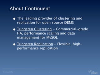 About Continuent

              • The leading provider of clustering and
                   replication for open source DBMS

              • Tungsten Clustering - Commercial-grade
                   HA, performance scaling and data
                   management for MySQL

              • Tungsten Replication - Flexible, high-
                   performance replication




©Continuent 2012                     2
 
