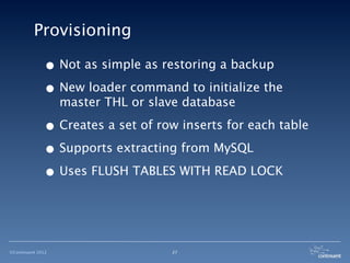 Provisioning

              • Not as simple as restoring a backup
              • New loader command to initialize the
                   master THL or slave database

              • Creates a set of row inserts for each table
              • Supports extracting from MySQL
              • Uses FLUSH TABLES WITH READ LOCK


©Continuent 2012                    27
 