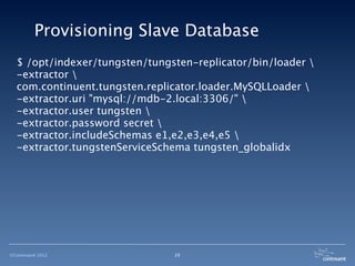 Provisioning Slave Database
  $ /opt/indexer/tungsten/tungsten-replicator/bin/loader 
  -extractor 
  com.continuent.tungsten.replicator.loader.MySQLLoader 
  -extractor.uri "mysql://mdb-2.local:3306/" 
  -extractor.user tungsten 
  -extractor.password secret 
  -extractor.includeSchemas e1,e2,e3,e4,e5 
  -extractor.tungstenServiceSchema tungsten_globalidx




©Continuent 2012               29
 