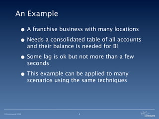 An Example

              • A franchise business with many locations
              • Needs a consolidated table of all accounts
                   and their balance is needed for BI

              • Some lag is ok but not more than a few
                   seconds

              • This example can be applied to many
                   scenarios using the same techniques




©Continuent 2012                      4
 