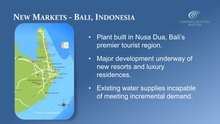 NEW MARKETS - BALI, INDONESIA
• Plant built in Nusa Dua, Bali’s
premier tourist region.
• Major development underway of
new resorts and luxury
residences.
• Existing water supplies incapable
of meeting incremental demand.
 