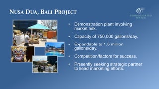 NUSA DUA, BALI PROJECT
• Demonstration plant involving
market risk.
• Capacity of 750,000 gallons/day.
• Expandable to 1.5 million
gallons/day.
• Competition/factors for success.
• Presently seeking strategic partner
to head marketing efforts.
 