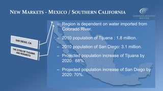 NEW MARKETS - MEXICO / SOUTHERN CALIFORNIA
– Region is dependent on water imported from
Colorado River.
– 2010 population of Tijuana : 1.8 million.
– 2010 population of San Diego: 3.1 million.
– Projected population increase of Tijuana by
2020: 68%.
– Projected population increase of San Diego by
2020: 70%.
 