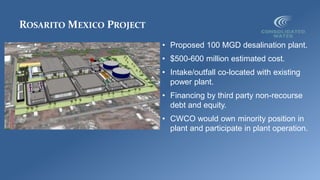 ROSARITO MEXICO PROJECT
• Proposed 100 MGD desalination plant.
• $500-600 million estimated cost.
• Intake/outfall co-located with existing
power plant.
• Financing by third party non-recourse
debt and equity.
• CWCO would own minority position in
plant and participate in plant operation.
 