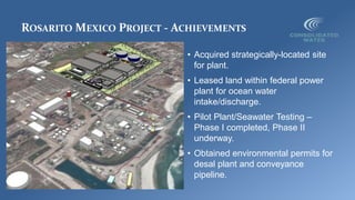 ROSARITO MEXICO PROJECT - ACHIEVEMENTS
• Acquired strategically-located site
for plant.
• Leased land within federal power
plant for ocean water
intake/discharge.
• Pilot Plant/Seawater Testing –
Phase I completed, Phase II
underway.
• Obtained environmental permits for
desal plant and conveyance
pipeline.
 