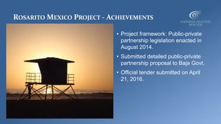 ROSARITO MEXICO PROJECT - ACHIEVEMENTS
• Project framework: Public-private
partnership legislation enacted in
August 2014.
• Submitted detailed public-private
partnership proposal to Baja Govt.
• Official tender submitted on April
21, 2016.
 