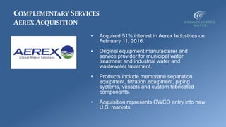 COMPLEMENTARY SERVICES
AEREX ACQUISITION
• Acquired 51% interest in Aerex Industries on
February 11, 2016.
• Original equipment manufacturer and
service provider for municipal water
treatment and industrial water and
wastewater treatment.
• Products include membrane separation
equipment, filtration equipment, piping
systems, vessels and custom fabricated
components.
• Acquisition represents CWCO entry into new
U.S. markets.
 