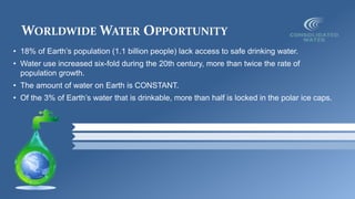 WORLDWIDE WATER OPPORTUNITY
• 18% of Earth’s population (1.1 billion people) lack access to safe drinking water.
• Water use increased six-fold during the 20th century, more than twice the rate of
population growth.
• The amount of water on Earth is CONSTANT.
• Of the 3% of Earth’s water that is drinkable, more than half is locked in the polar ice caps.
 