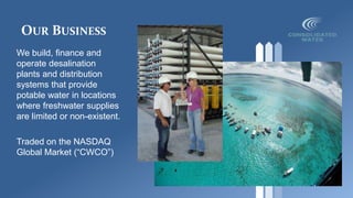 OUR BUSINESS
We build, finance and
operate desalination
plants and distribution
systems that provide
potable water in locations
where freshwater supplies
are limited or non-existent.
Traded on the NASDAQ
Global Market (“CWCO”)
 