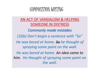 COMPOSITION WRITING
AN ACT OF VANDALISM & HELPING
SOMEONE IN DISTRESS
Commonly made mistakes
(3)(b) Don’t begin a sentence with “So”
He was bored at home. So he thought of
spraying some paint on the wall.
He was bored at home. An idea came to
him. He thought of spraying some paint on
the wall.
 